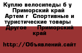 Куплю велосипеды б/у - Приморский край, Артем г. Спортивные и туристические товары » Другое   . Приморский край